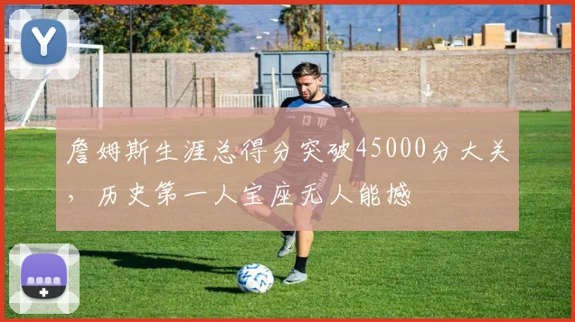 詹姆斯生涯总得分突破45000分大关，历史第一人宝座无人能撼