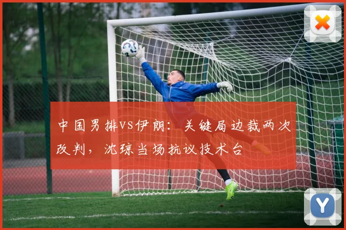 中国男排vs伊朗：关键局边裁两次改判，沈琼当场抗议技术台