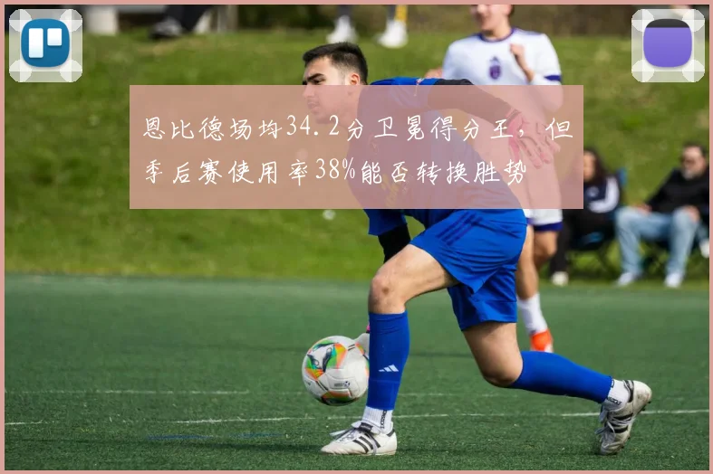 恩比德场均34.2分卫冕得分王，但季后赛使用率38%能否转换胜势