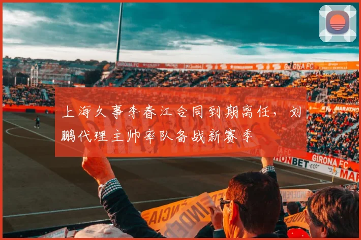 上海久事李春江合同到期离任，刘鹏代理主帅率队备战新赛季