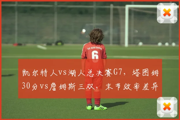凯尔特人vs湖人总决赛G7，塔图姆30分vs詹姆斯三双，末节效率差异定生死