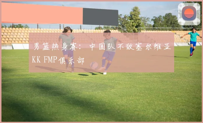 男篮热身赛：中国队不敌塞尔维亚KK FMP俱乐部