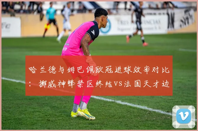 哈兰德与姆巴佩欧冠进球效率对比：挪威神锋禁区终结vs法国天才边路爆破