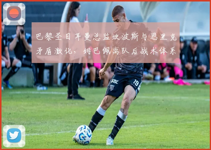 巴黎圣日耳曼总监坎波斯与恩里克矛盾激化，姆巴佩离队后战术体系需推倒重来