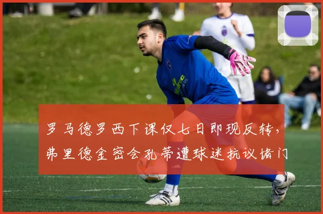 罗马德罗西下课仅七日即现反转，弗里德金密会孔蒂遭球迷抗议堵门恐生变故