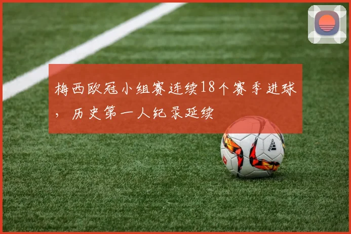 梅西欧冠小组赛连续18个赛季进球，历史第一人纪录延续